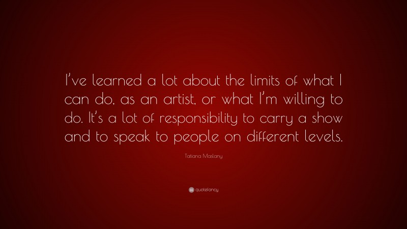 Tatiana Maslany Quote: “I’ve learned a lot about the limits of what I can do, as an artist, or what I’m willing to do. It’s a lot of responsibility to carry a show and to speak to people on different levels.”