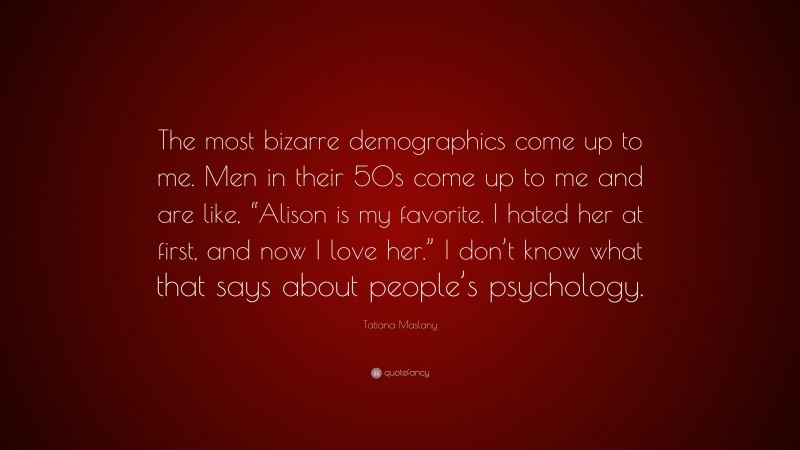 Tatiana Maslany Quote: “The most bizarre demographics come up to me. Men in their 50s come up to me and are like, “Alison is my favorite. I hated her at first, and now I love her.” I don’t know what that says about people’s psychology.”