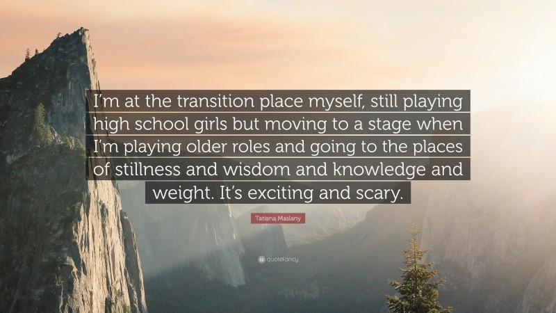 Tatiana Maslany Quote: “I’m at the transition place myself, still playing high school girls but moving to a stage when I’m playing older roles and going to the places of stillness and wisdom and knowledge and weight. It’s exciting and scary.”