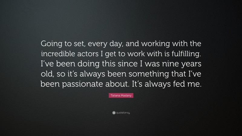 Tatiana Maslany Quote: “Going to set, every day, and working with the incredible actors I get to work with is fulfilling. I’ve been doing this since I was nine years old, so it’s always been something that I’ve been passionate about. It’s always fed me.”