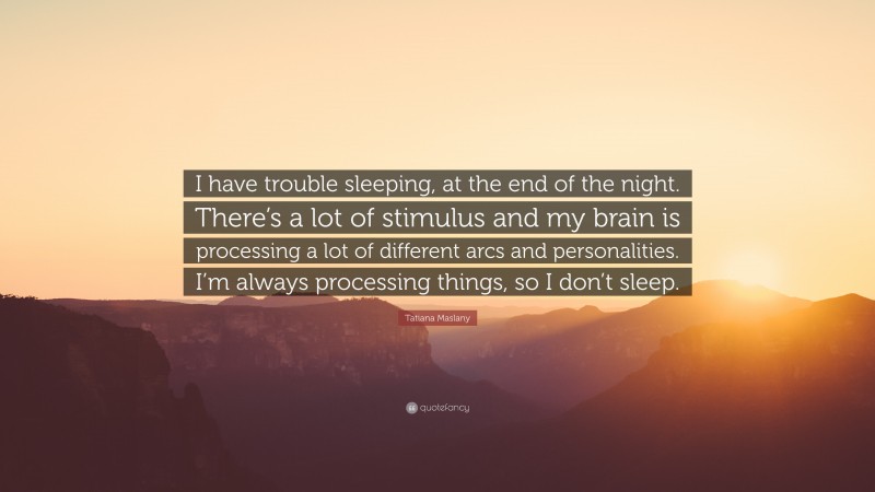 Tatiana Maslany Quote: “I have trouble sleeping, at the end of the night. There’s a lot of stimulus and my brain is processing a lot of different arcs and personalities. I’m always processing things, so I don’t sleep.”