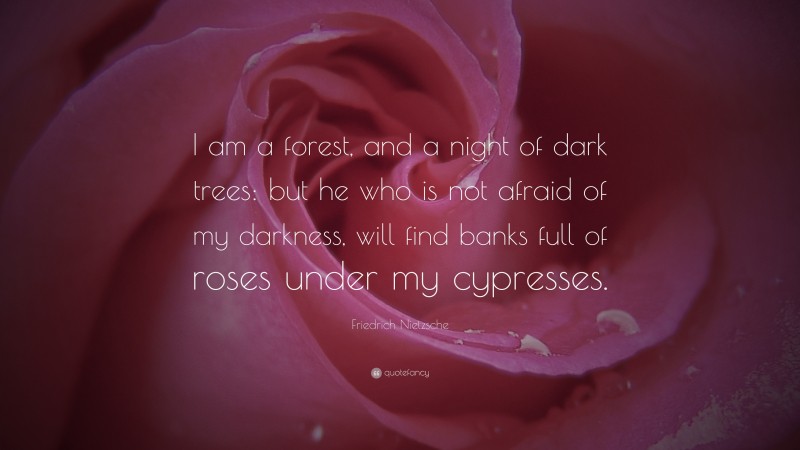 Friedrich Nietzsche Quote: “I am a forest, and a night of dark trees: but he who is not afraid of my darkness, will find banks full of roses under my cypresses.”