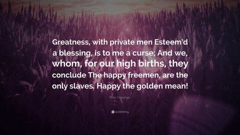 Philip Massinger Quote: “Greatness, with private men Esteem’d a blessing, is to me a curse; And we, whom, for our high births, they conclude The happy freemen, are the only slaves. Happy the golden mean!”