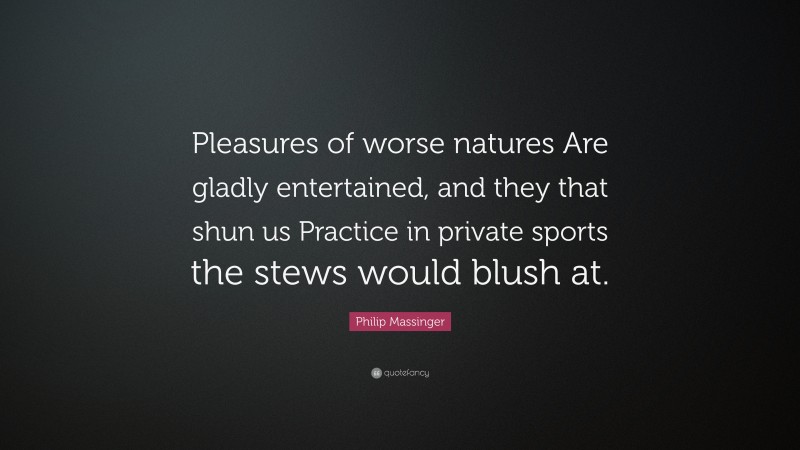 Philip Massinger Quote: “Pleasures of worse natures Are gladly entertained, and they that shun us Practice in private sports the stews would blush at.”