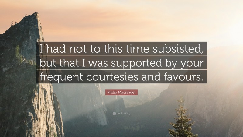 Philip Massinger Quote: “I had not to this time subsisted, but that I was supported by your frequent courtesies and favours.”