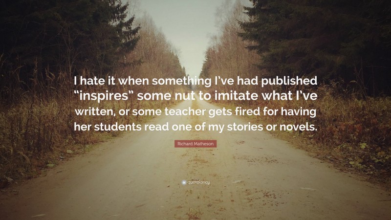 Richard Matheson Quote: “I hate it when something I’ve had published “inspires” some nut to imitate what I’ve written, or some teacher gets fired for having her students read one of my stories or novels.”