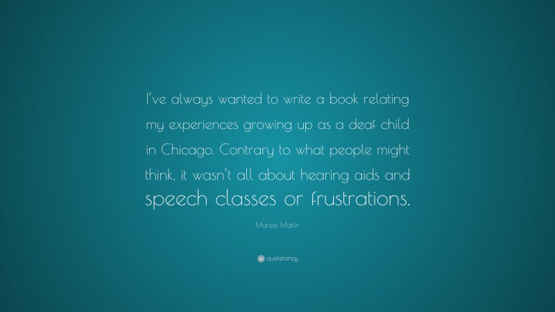 Marlee Matlin Quote: “I’ve always wanted to write a book relating my experiences growing up as a deaf child in Chicago. Contrary to what people might think, it wasn’t all about hearing aids and speech classes or frustrations.”
