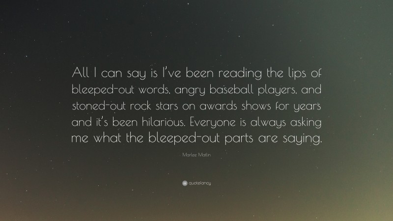 Marlee Matlin Quote: “All I can say is I’ve been reading the lips of bleeped-out words, angry baseball players, and stoned-out rock stars on awards shows for years and it’s been hilarious. Everyone is always asking me what the bleeped-out parts are saying.”