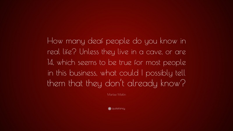Marlee Matlin Quote: “How many deaf people do you know in real life? Unless they live in a cave, or are 14, which seems to be true for most people in this business, what could I possibly tell them that they don’t already know?”