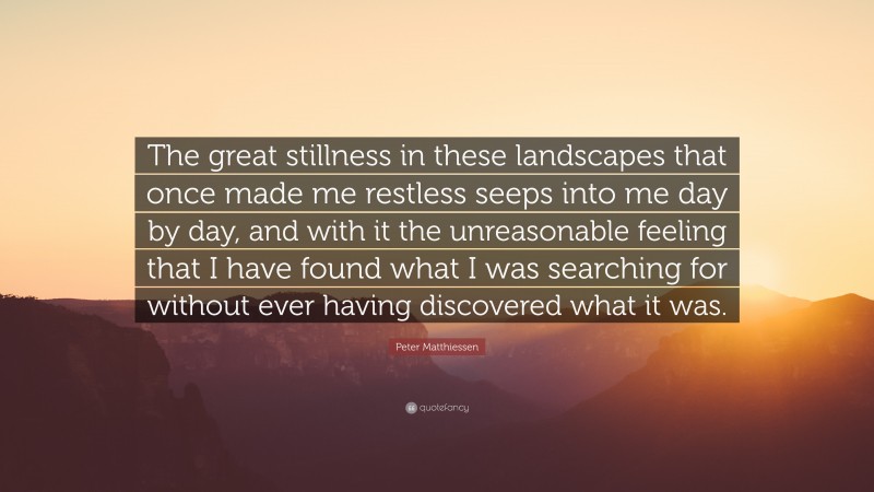 Peter Matthiessen Quote: “The great stillness in these landscapes that once made me restless seeps into me day by day, and with it the unreasonable feeling that I have found what I was searching for without ever having discovered what it was.”