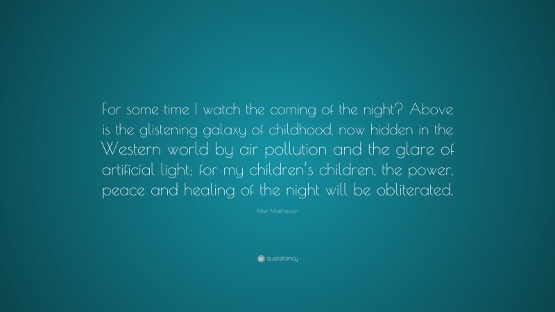 Peter Matthiessen Quote: “For some time I watch the coming of the night? Above is the glistening galaxy of childhood, now hidden in the Western world by air pollution and the glare of artificial light; for my children’s children, the power, peace and healing of the night will be obliterated.”