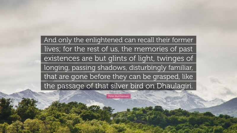 Peter Matthiessen Quote: “And only the enlightened can recall their former lives; for the rest of us, the memories of past existences are but glints of light, twinges of longing, passing shadows, disturbingly familiar, that are gone before they can be grasped, like the passage of that silver bird on Dhaulagiri.”