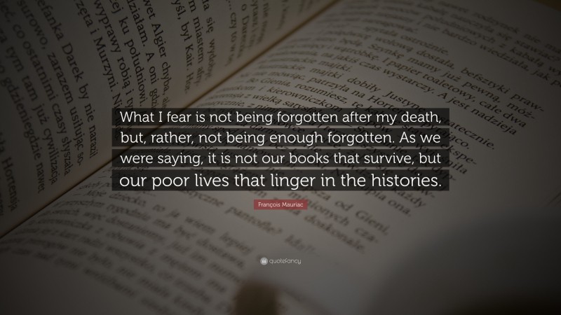 François Mauriac Quote: “What I fear is not being forgotten after my death, but, rather, not being enough forgotten. As we were saying, it is not our books that survive, but our poor lives that linger in the histories.”