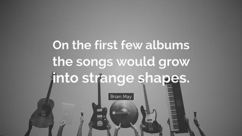 Brian May Quote: “On the first few albums the songs would grow into strange shapes.”