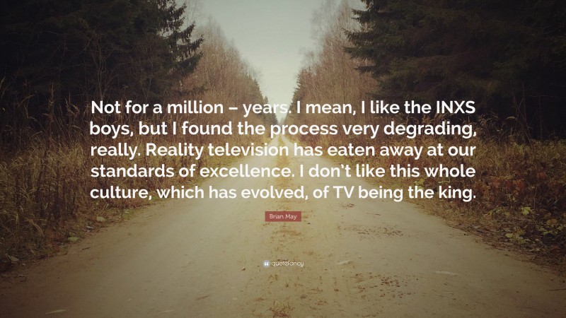 Brian May Quote: “Not for a million – years. I mean, I like the INXS boys, but I found the process very degrading, really. Reality television has eaten away at our standards of excellence. I don’t like this whole culture, which has evolved, of TV being the king.”