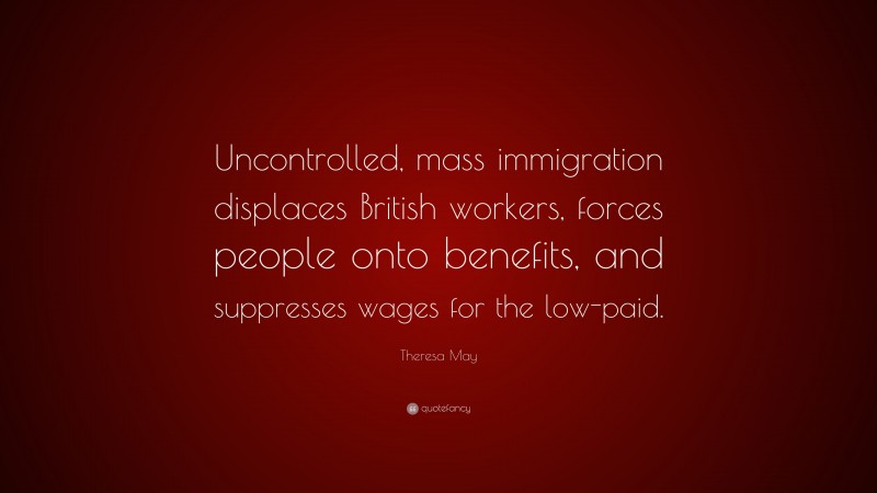 Theresa May Quote: “Uncontrolled, mass immigration displaces British workers, forces people onto benefits, and suppresses wages for the low-paid.”
