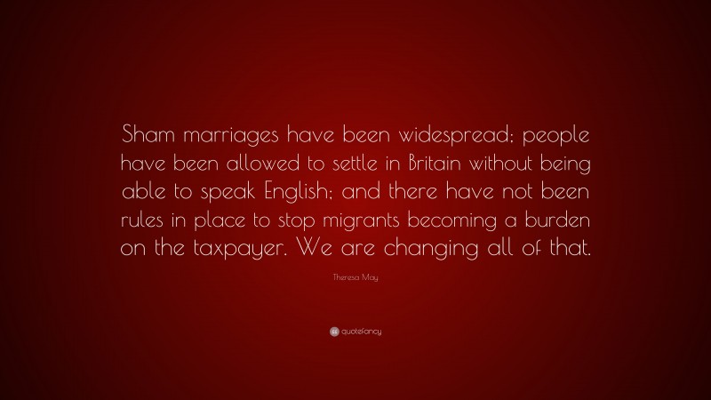 Theresa May Quote: “Sham marriages have been widespread; people have been allowed to settle in Britain without being able to speak English; and there have not been rules in place to stop migrants becoming a burden on the taxpayer. We are changing all of that.”