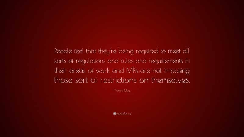 Theresa May Quote: “People feel that they’re being required to meet all sorts of regulations and rules and requirements in their areas of work and MPs are not imposing those sort of restrictions on themselves.”