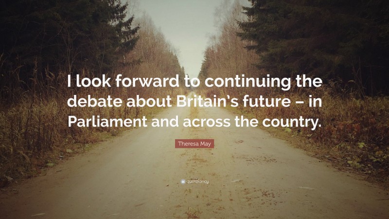 Theresa May Quote: “I look forward to continuing the debate about Britain’s future – in Parliament and across the country.”