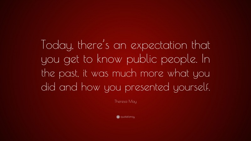 Theresa May Quote: “Today, there’s an expectation that you get to know public people. In the past, it was much more what you did and how you presented yourself.”