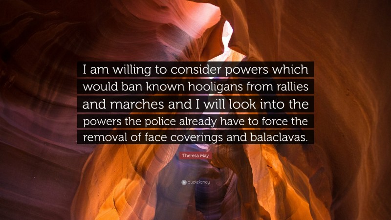 Theresa May Quote: “I am willing to consider powers which would ban known hooligans from rallies and marches and I will look into the powers the police already have to force the removal of face coverings and balaclavas.”