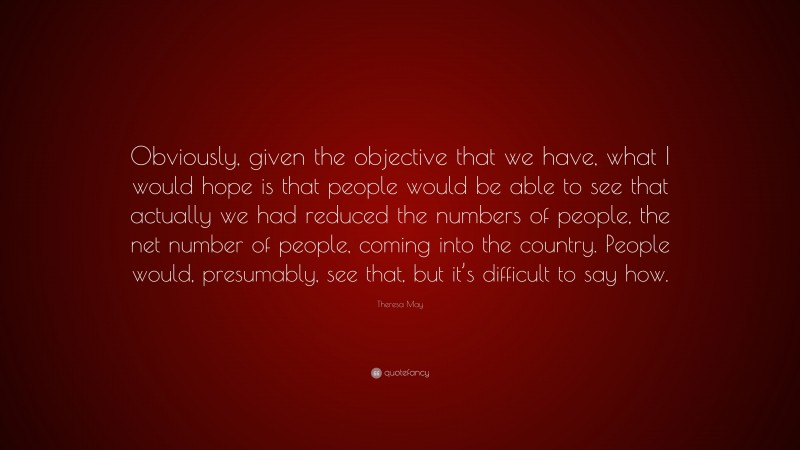 Theresa May Quote: “Obviously, given the objective that we have, what I would hope is that people would be able to see that actually we had reduced the numbers of people, the net number of people, coming into the country. People would, presumably, see that, but it’s difficult to say how.”