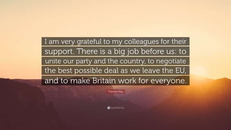 Theresa May Quote: “I am very grateful to my colleagues for their support. There is a big job before us: to unite our party and the country, to negotiate the best possible deal as we leave the EU, and to make Britain work for everyone.”