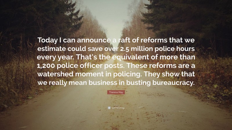 Theresa May Quote: “Today I can announce a raft of reforms that we estimate could save over 2.5 million police hours every year. That’s the equivalent of more than 1,200 police officer posts. These reforms are a watershed moment in policing. They show that we really mean business in busting bureaucracy.”