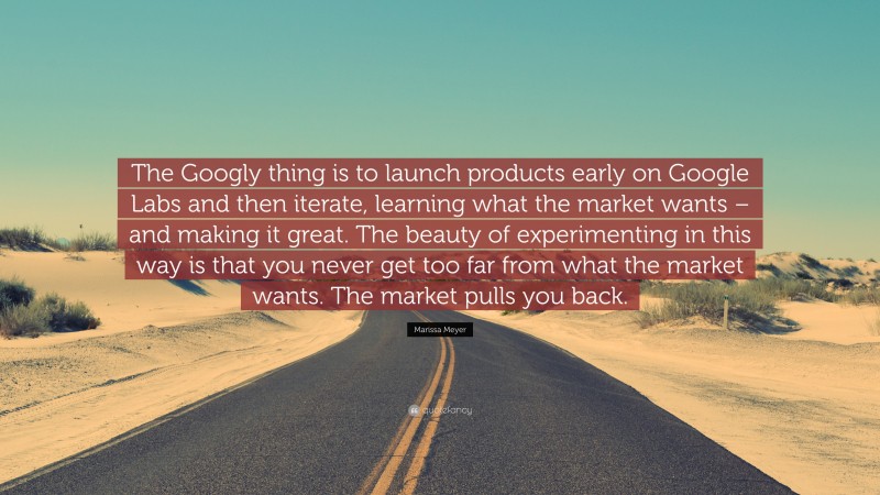 Marissa Meyer Quote: “The Googly thing is to launch products early on Google Labs and then iterate, learning what the market wants – and making it great. The beauty of experimenting in this way is that you never get too far from what the market wants. The market pulls you back.”