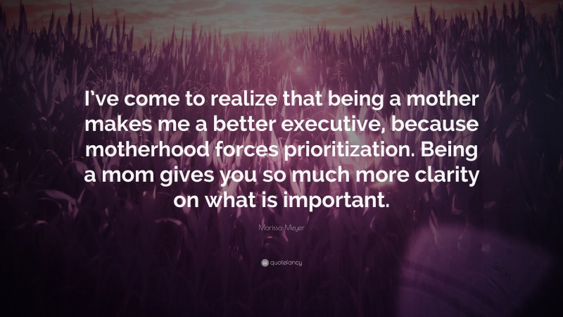 Marissa Meyer Quote: “I’ve come to realize that being a mother makes me a better executive, because motherhood forces prioritization. Being a mom gives you so much more clarity on what is important.”