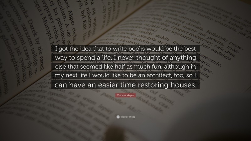 Frances Mayes Quote: “I got the idea that to write books would be the best way to spend a life. I never thought of anything else that seemed like half as much fun, although in my next life I would like to be an architect, too, so I can have an easier time restoring houses.”