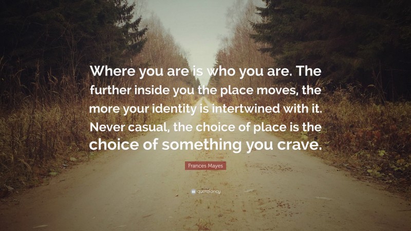 Frances Mayes Quote: “Where you are is who you are. The further inside you the place moves, the more your identity is intertwined with it. Never casual, the choice of place is the choice of something you crave.”