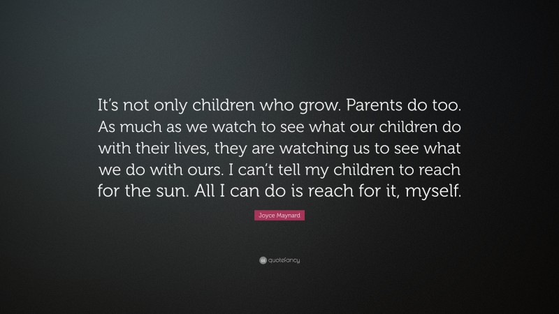 Joyce Maynard Quote: “It’s not only children who grow. Parents do too. As much as we watch to see what our children do with their lives, they are watching us to see what we do with ours. I can’t tell my children to reach for the sun. All I can do is reach for it, myself.”