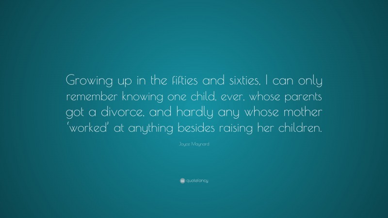 Joyce Maynard Quote: “Growing up in the fifties and sixties, I can only remember knowing one child, ever, whose parents got a divorce, and hardly any whose mother ‘worked’ at anything besides raising her children.”