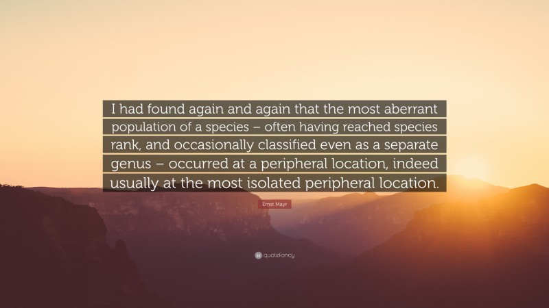 Ernst Mayr Quote: “I had found again and again that the most aberrant population of a species – often having reached species rank, and occasionally classified even as a separate genus – occurred at a peripheral location, indeed usually at the most isolated peripheral location.”