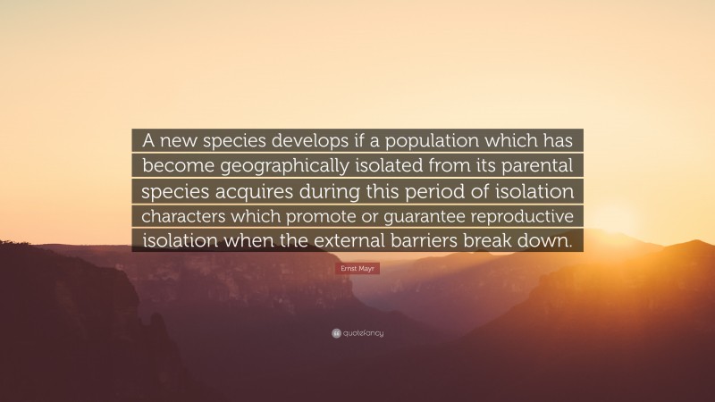 Ernst Mayr Quote: “A new species develops if a population which has become geographically isolated from its parental species acquires during this period of isolation characters which promote or guarantee reproductive isolation when the external barriers break down.”