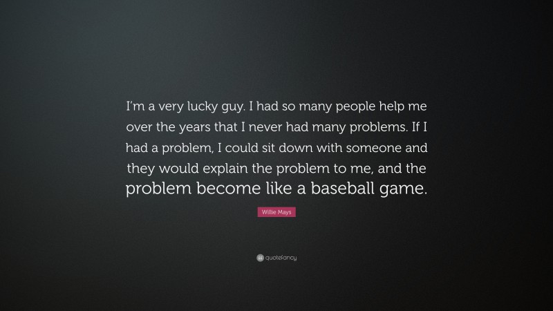 Willie Mays Quote: “I’m a very lucky guy. I had so many people help me over the years that I never had many problems. If I had a problem, I could sit down with someone and they would explain the problem to me, and the problem become like a baseball game.”