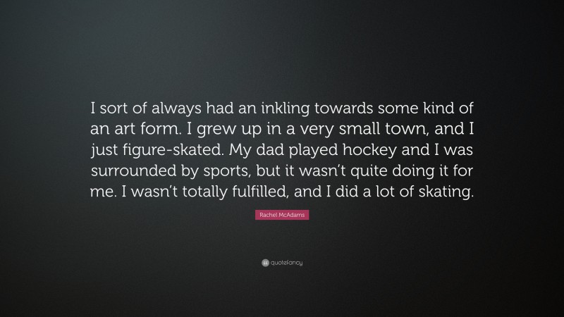 Rachel McAdams Quote: “I sort of always had an inkling towards some kind of an art form. I grew up in a very small town, and I just figure-skated. My dad played hockey and I was surrounded by sports, but it wasn’t quite doing it for me. I wasn’t totally fulfilled, and I did a lot of skating.”