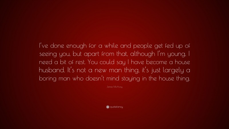 James McAvoy Quote: “I’ve done enough for a while and people get fed up of seeing you, but apart from that, although I’m young, I need a bit of rest. You could say I have become a house husband. It’s not a new man thing, it’s just largely a boring man who doesn’t mind staying in the house thing.”