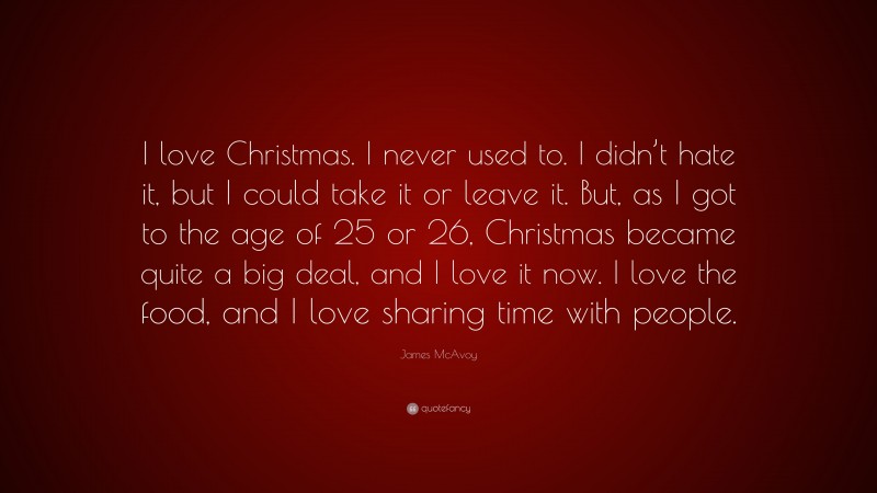 James McAvoy Quote: “I love Christmas. I never used to. I didn’t hate it, but I could take it or leave it. But, as I got to the age of 25 or 26, Christmas became quite a big deal, and I love it now. I love the food, and I love sharing time with people.”