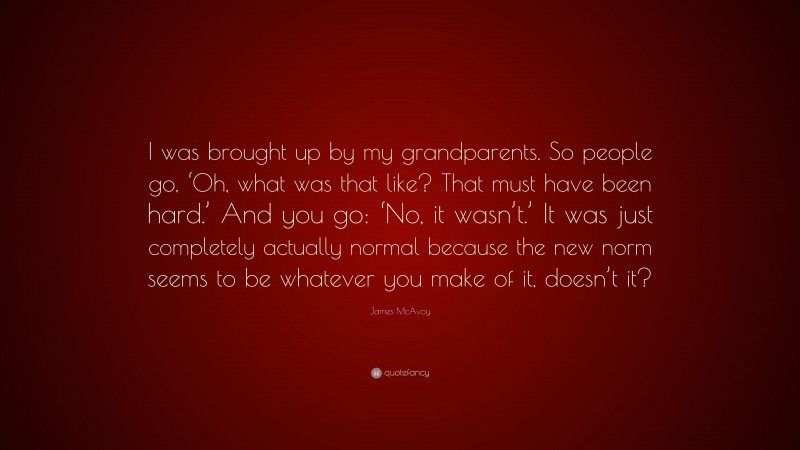 James McAvoy Quote: “I was brought up by my grandparents. So people go, ‘Oh, what was that like? That must have been hard.’ And you go: ‘No, it wasn’t.’ It was just completely actually normal because the new norm seems to be whatever you make of it, doesn’t it?”