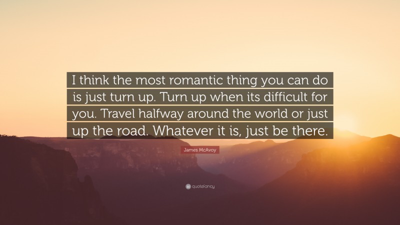 James McAvoy Quote: “I think the most romantic thing you can do is just turn up. Turn up when its difficult for you. Travel halfway around the world or just up the road. Whatever it is, just be there.”