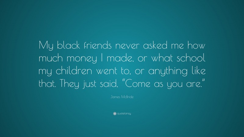James McBride Quote: “My black friends never asked me how much money I made, or what school my children went to, or anything like that. They just said, “Come as you are.””