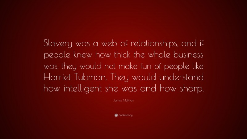 James McBride Quote: “Slavery was a web of relationships, and if people knew how thick the whole business was, they would not make fun of people like Harriet Tubman. They would understand how intelligent she was and how sharp.”