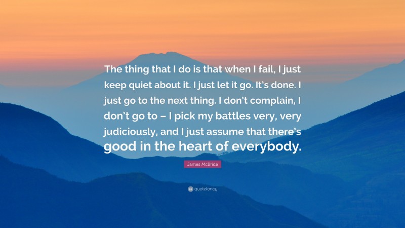 James McBride Quote: “The thing that I do is that when I fail, I just keep quiet about it. I just let it go. It’s done. I just go to the next thing. I don’t complain, I don’t go to – I pick my battles very, very judiciously, and I just assume that there’s good in the heart of everybody.”