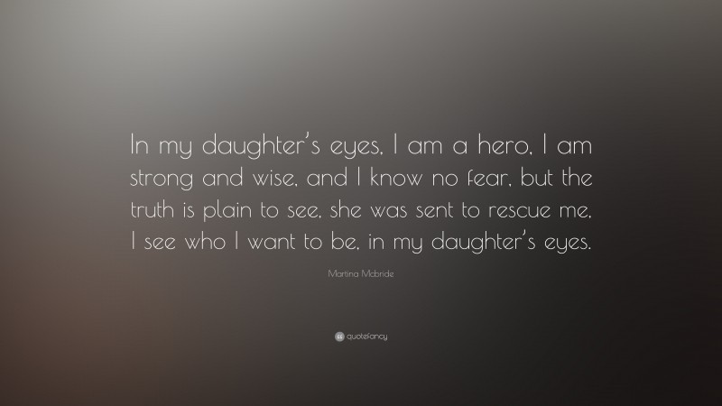 Martina Mcbride Quote: “In my daughter’s eyes, I am a hero, I am strong and wise, and I know no fear, but the truth is plain to see, she was sent to rescue me, I see who I want to be, in my daughter’s eyes.”