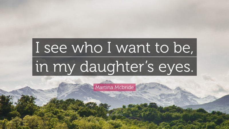 Martina Mcbride Quote: “I see who I want to be, in my daughter’s eyes.”