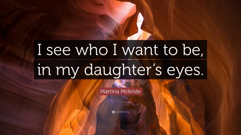 Martina Mcbride Quote: “I see who I want to be, in my daughter’s eyes.”