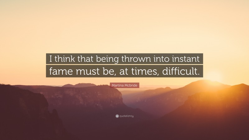 Martina Mcbride Quote: “I think that being thrown into instant fame must be, at times, difficult.”