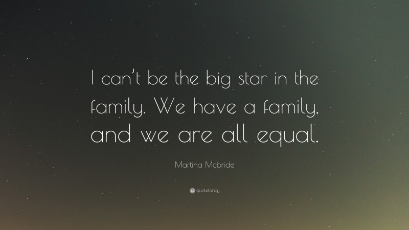 Martina Mcbride Quote: “I can’t be the big star in the family. We have a family, and we are all equal.”